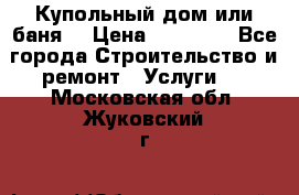 Купольный дом или баня  › Цена ­ 68 000 - Все города Строительство и ремонт » Услуги   . Московская обл.,Жуковский г.